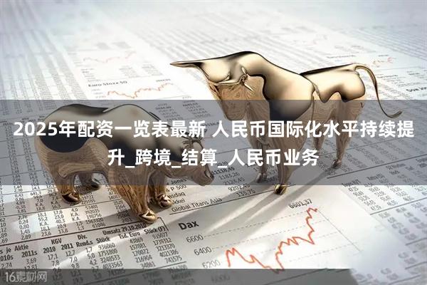 2025年配资一览表最新 人民币国际化水平持续提升_跨境_结算_人民币业务