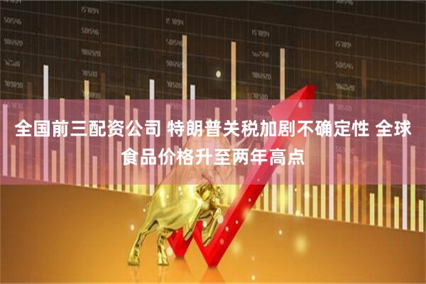 全国前三配资公司 特朗普关税加剧不确定性 全球食品价格升至两年高点