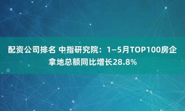 配资公司排名 中指研究院：1—5月TOP100房企拿地总额同比增长28.8%