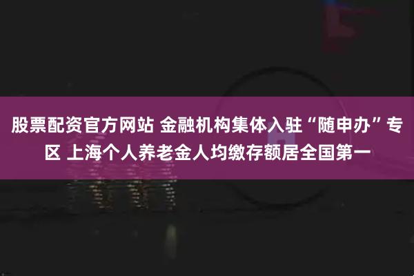 股票配资官方网站 金融机构集体入驻“随申办”专区 上海个人养老金人均缴存额居全国第一