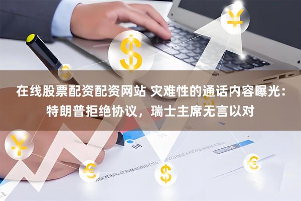 在线股票配资配资网站 灾难性的通话内容曝光：特朗普拒绝协议，瑞士主席无言以对